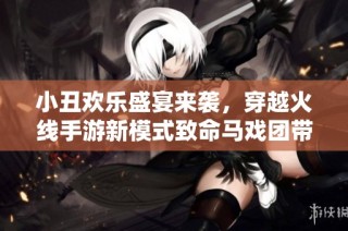 小丑欢乐盛宴来袭，穿越火线手游新模式致命马戏团带你体验策略对抗的乐趣
