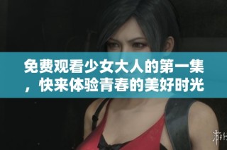 免费观看少女大人的第一集，快来体验青春的美好时光