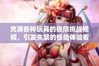充满各种玩具的极限挑战视频，引发失禁的惊险体验看点解析