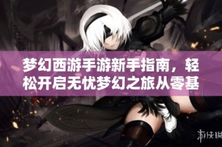 梦幻西游手游新手指南，轻松开启无忧梦幻之旅从零基础迅速入门