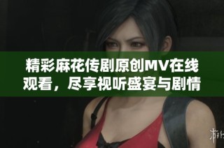 精彩麻花传剧原创MV在线观看，尽享视听盛宴与剧情魅力