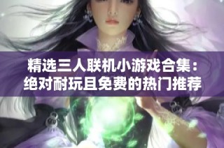 精选三人联机小游戏合集：绝对耐玩且免费的热门推荐，快来一起嗨玩吧！