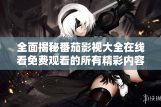 全面揭秘番茄影视大全在线看免费观看的所有精彩内容与功能
