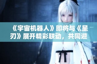 《宇宙机器人》即将与《星刃》展开精彩联动，共同迎接“油腻师姐”新冒险