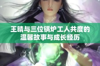 王晴与三位锅炉工人共度的温馨故事与成长经历