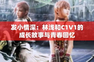 发小情深：林浅和C1V1的成长故事与青春回忆