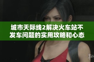 城市天际线2解决火车站不发车问题的实用攻略和心态调整方法
