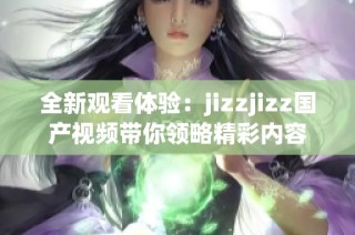 全新观看体验：jizzjizz国产视频带你领略精彩内容