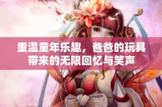 重温童年乐趣，爸爸的玩具带来的无限回忆与笑声