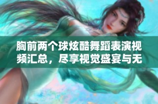 胸前两个球炫酷舞蹈表演视频汇总，尽享视觉盛宴与无限创意