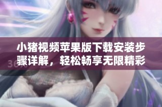 小猪视频苹果版下载安装步骤详解，轻松畅享无限精彩内容