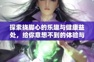 探索挠脚心的乐趣与健康益处，给你意想不到的体验与放松