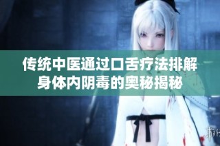 传统中医通过口舌疗法排解身体内阴毒的奥秘揭秘