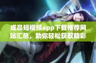 成品短视频app下载推荐网站汇总，助你轻松获取精彩内容