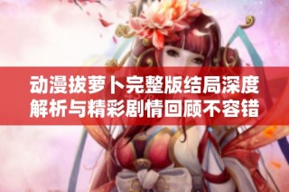 动漫拔萝卜完整版结局深度解析与精彩剧情回顾不容错过