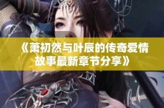 《萧初然与叶辰的传奇爱情故事最新章节分享》