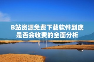 B站资源免费下载软件到底是否会收费的全面分析