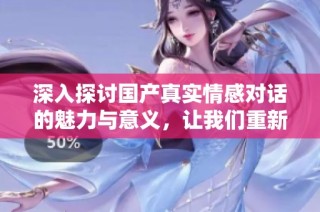 深入探讨国产真实情感对话的魅力与意义，让我们重新审视当代人际关系