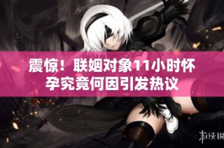 震惊！联姻对象11小时怀孕究竟何因引发热议