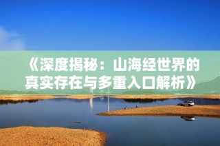 《深度揭秘：山海经世界的真实存在与多重入口解析》
