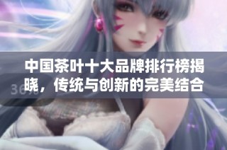 中国茶叶十大品牌排行榜揭晓，传统与创新的完美结合