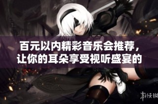 百元以内精彩音乐会推荐，让你的耳朵享受视听盛宴的绝佳选择