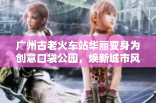 广州古老火车站华丽变身为创意口袋公园，焕新城市风貌