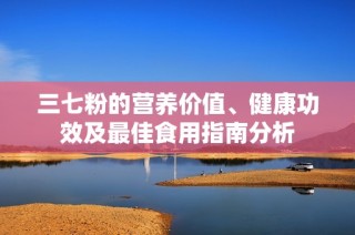 三七粉的营养价值、健康功效及最佳食用指南分析