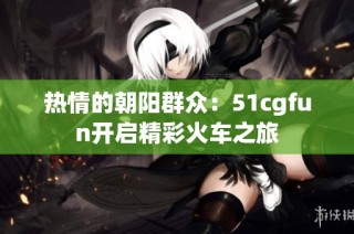 热情的朝阳群众：51cgfun开启精彩火车之旅