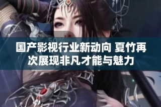 国产影视行业新动向 夏竹再次展现非凡才能与魅力