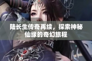 陆长生传奇再续，探索神秘仙缘的奇幻旅程