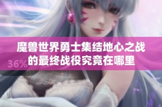 魔兽世界勇士集结地心之战的最终战役究竟在哪里