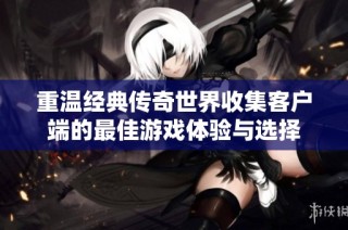 重温经典传奇世界收集客户端的最佳游戏体验与选择