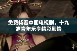 免费畅看中国电视剧，十九岁青年乐享精彩剧情