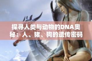 探寻人类与动物的DNA奥秘：人、猪、狗的遗传密码对比分析