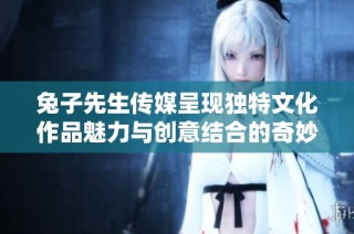 兔子先生传媒呈现独特文化作品魅力与创意结合的奇妙之旅