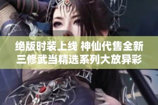 绝版时装上线 神仙代售全新三修武当精选系列大放异彩