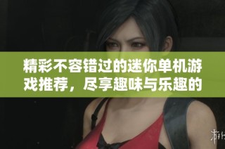 精彩不容错过的迷你单机游戏推荐，尽享趣味与乐趣的最佳选择