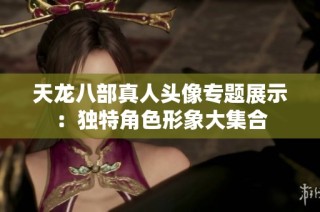 天龙八部真人头像专题展示：独特角色形象大集合