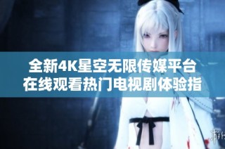全新4K星空无限传媒平台在线观看热门电视剧体验指南