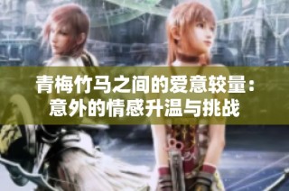 青梅竹马之间的爱意较量：意外的情感升温与挑战
