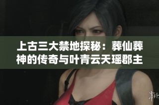 上古三大禁地探秘：葬仙葬神的传奇与叶青云天瑶郡主的命运交错