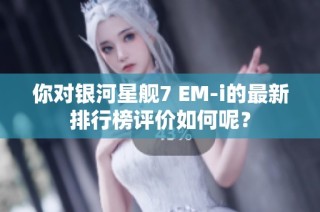 你对银河星舰7 EM-i的最新排行榜评价如何呢？