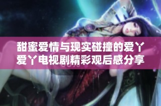 甜蜜爱情与现实碰撞的爱丫爱丫电视剧精彩观后感分享