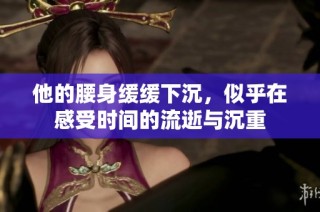 他的腰身缓缓下沉，似乎在感受时间的流逝与沉重