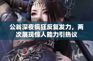 公翁深夜疯狂反复发力，两次展现惊人能力引热议