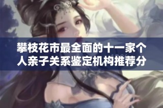 攀枝花市最全面的十一家个人亲子关系鉴定机构推荐分析