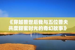 《穿越兽世后我与五位兽夫共度甜蜜时光的奇幻故事》