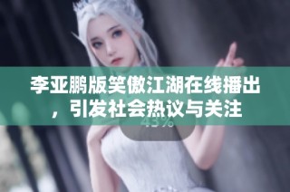 李亚鹏版笑傲江湖在线播出，引发社会热议与关注