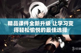 精品课件全新升级 让学习变得轻松愉悦的最佳选择